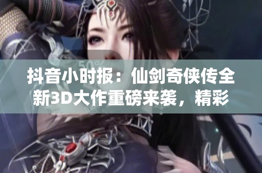 抖音小时报：仙剑奇侠传全新3D大作重磅来袭，精彩玩法等你探索