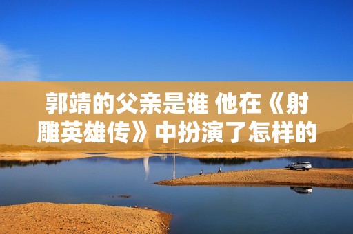 郭靖的父亲是谁 他在《射雕英雄传》中扮演了怎样的角色