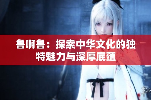 鲁啊鲁：探索中华文化的独特魅力与深厚底蕴
