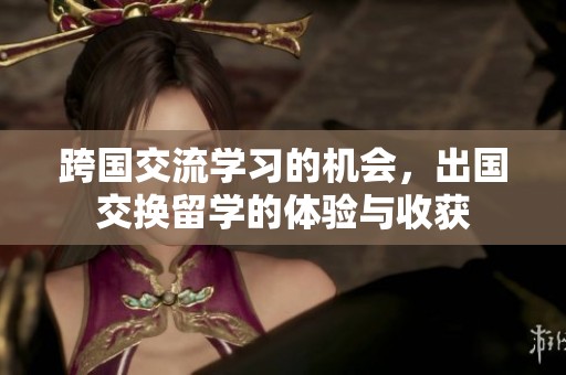 跨国交流学习的机会，出国交换留学的体验与收获