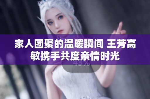 家人团聚的温暖瞬间 王芳高敏携手共度亲情时光