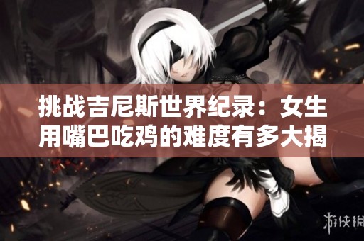 挑战吉尼斯世界纪录：女生用嘴巴吃鸡的难度有多大揭秘