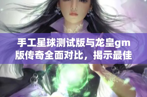 手工星球测试版与龙皇gm版传奇全面对比，揭示最佳选择与乐趣所在