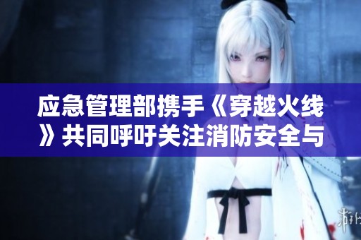 应急管理部携手《穿越火线》共同呼吁关注消防安全与生命保护