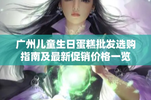 广州儿童生日蛋糕批发选购指南及最新促销价格一览