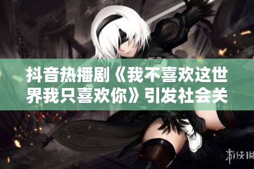 抖音热播剧《我不喜欢这世界我只喜欢你》引发社会关注与热议