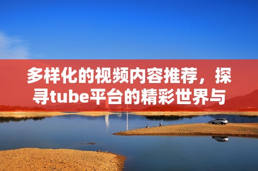 多样化的视频内容推荐，探寻tube平台的精彩世界与乐趣