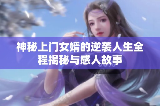 神秘上门女婿的逆袭人生全程揭秘与感人故事