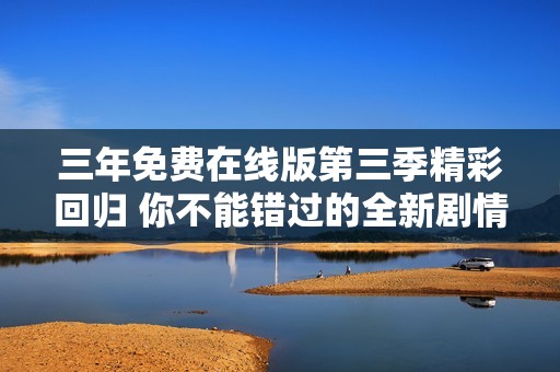 三年免费在线版第三季精彩回归 你不能错过的全新剧情