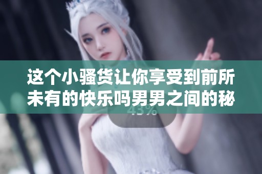 这个小骚货让你享受到前所未有的快乐吗男男之间的秘密交流