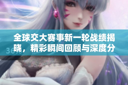 全球交大赛事新一轮战绩揭晓，精彩瞬间回顾与深度分析