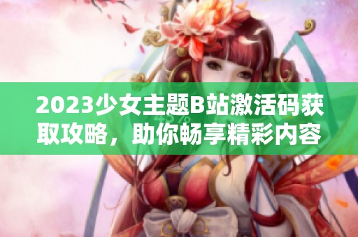 2023少女主题B站激活码获取攻略，助你畅享精彩内容
