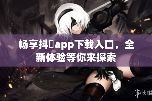 畅享抖抈app下载入口，全新体验等你来探索