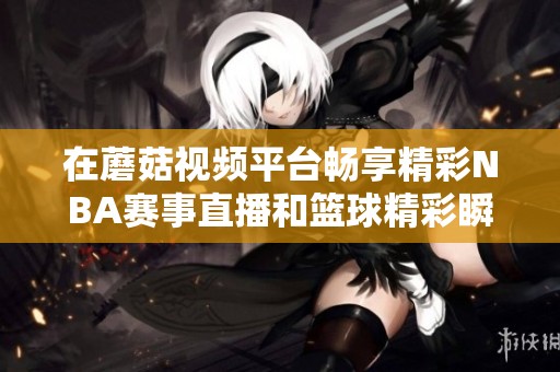 在蘑菇视频平台畅享精彩NBA赛事直播和篮球精彩瞬间