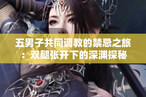 五男子共同调教的禁忌之旅：双腿张开下的深渊探秘