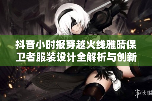 抖音小时报穿越火线雅晴保卫者服装设计全解析与创新展现