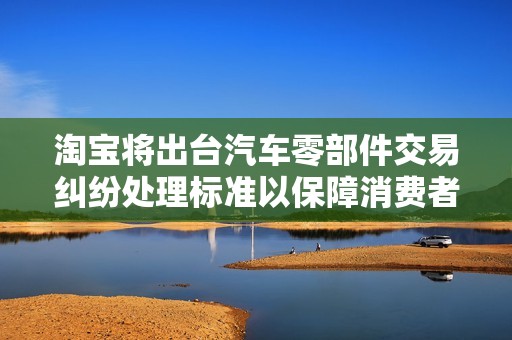 淘宝将出台汽车零部件交易纠纷处理标准以保障消费者权益