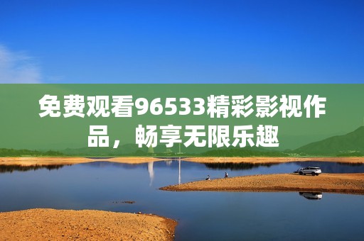 免费观看96533精彩影视作品，畅享无限乐趣