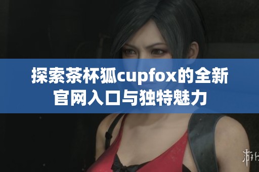 探索茶杯狐cupfox的全新官网入口与独特魅力