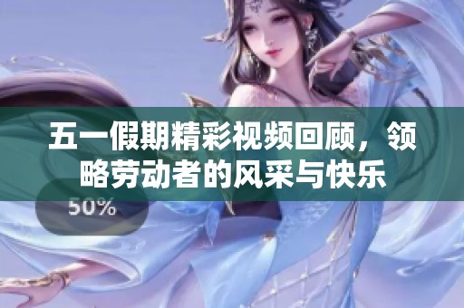 五一假期精彩视频回顾，领略劳动者的风采与快乐