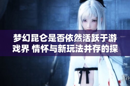 梦幻昆仑是否依然活跃于游戏界 情怀与新玩法并存的探讨