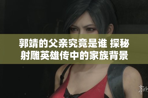 郭靖的父亲究竟是谁 探秘射雕英雄传中的家族背景
