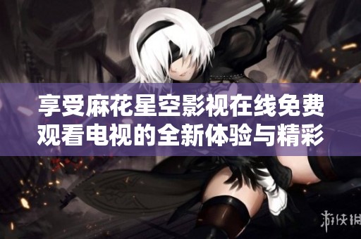 享受麻花星空影视在线免费观看电视的全新体验与精彩内容