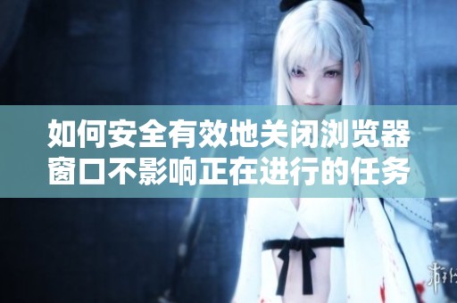 如何安全有效地关闭浏览器窗口不影响正在进行的任务