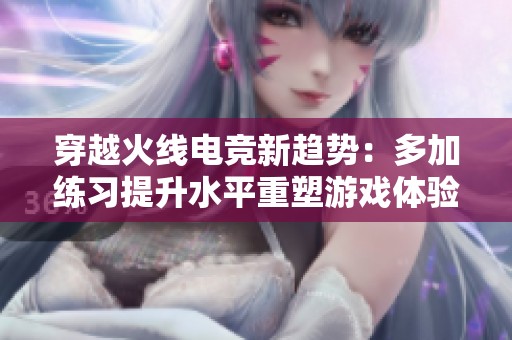 穿越火线电竞新趋势：多加练习提升水平重塑游戏体验