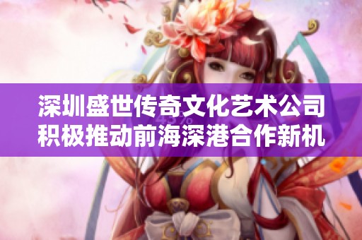深圳盛世传奇文化艺术公司积极推动前海深港合作新机遇