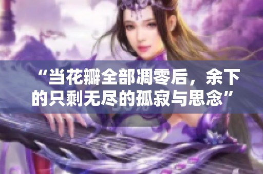 “当花瓣全部凋零后，余下的只剩无尽的孤寂与思念”