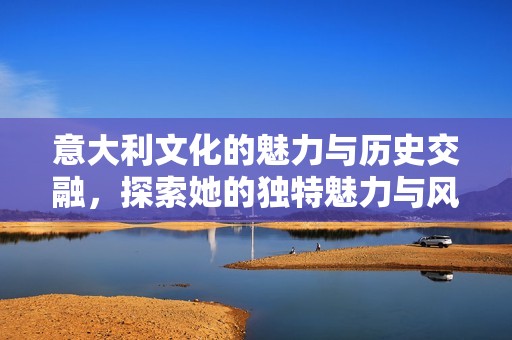 意大利文化的魅力与历史交融，探索她的独特魅力与风情