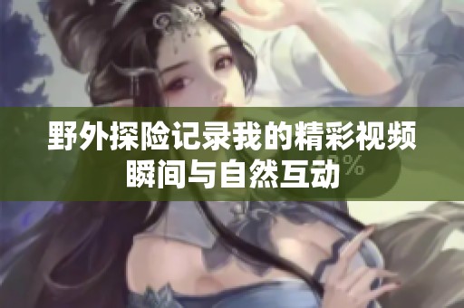 野外探险记录我的精彩视频瞬间与自然互动