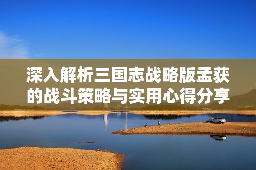 深入解析三国志战略版孟获的战斗策略与实用心得分享