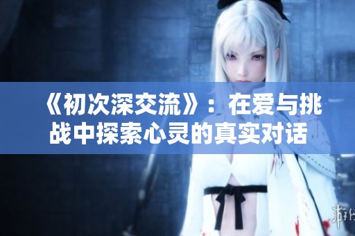 《初次深交流》：在爱与挑战中探索心灵的真实对话