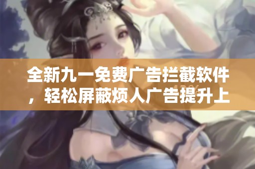 全新九一免费广告拦截软件，轻松屏蔽烦人广告提升上网体验