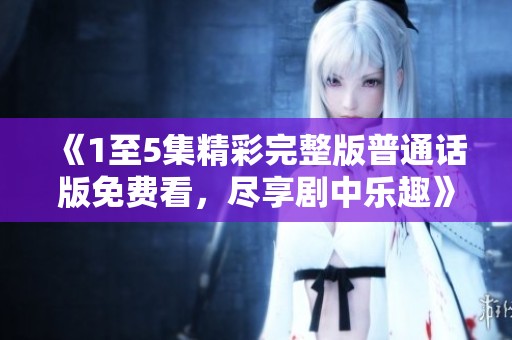 《1至5集精彩完整版普通话版免费看，尽享剧中乐趣》