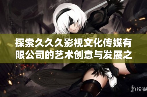 探索久久久影视文化传媒有限公司的艺术创意与发展之路