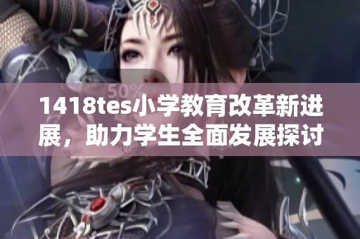 1418tes小学教育改革新进展，助力学生全面发展探讨