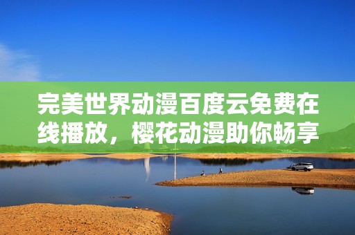 完美世界动漫百度云免费在线播放，樱花动漫助你畅享精彩剧情与角色魅力
