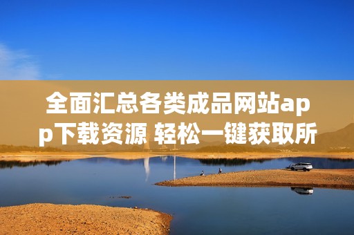 全面汇总各类成品网站app下载资源 轻松一键获取所需内容