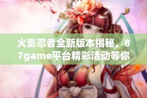 火影忍者全新版本揭秘，87game平台精彩活动等你参与