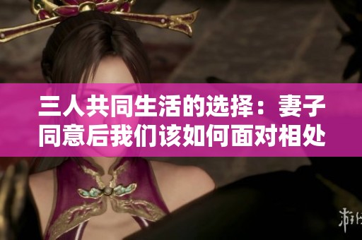 三人共同生活的选择：妻子同意后我们该如何面对相处之道