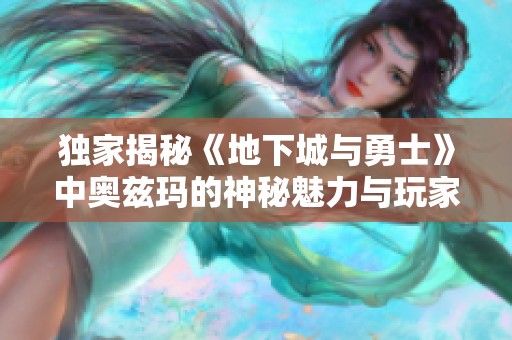 独家揭秘《地下城与勇士》中奥兹玛的神秘魅力与玩家体验