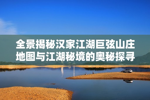 全景揭秘汉家江湖巨弦山庄地图与江湖秘境的奥秘探寻