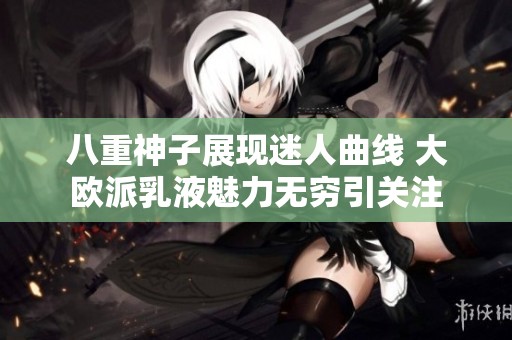 八重神子展现迷人曲线 大欧派乳液魅力无穷引关注