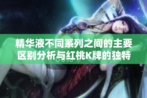 精华液不同系列之间的主要区别分析与红桃K牌的独特优势