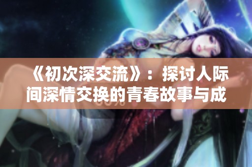 《初次深交流》：探讨人际间深情交换的青春故事与成长之旅