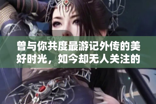 曾与你共度最游记外传的美好时光，如今却无人关注的遗憾回忆