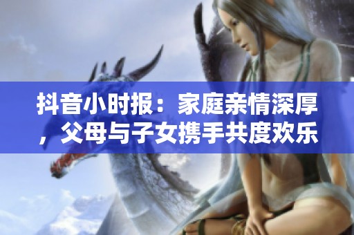 抖音小时报：家庭亲情深厚，父母与子女携手共度欢乐时光